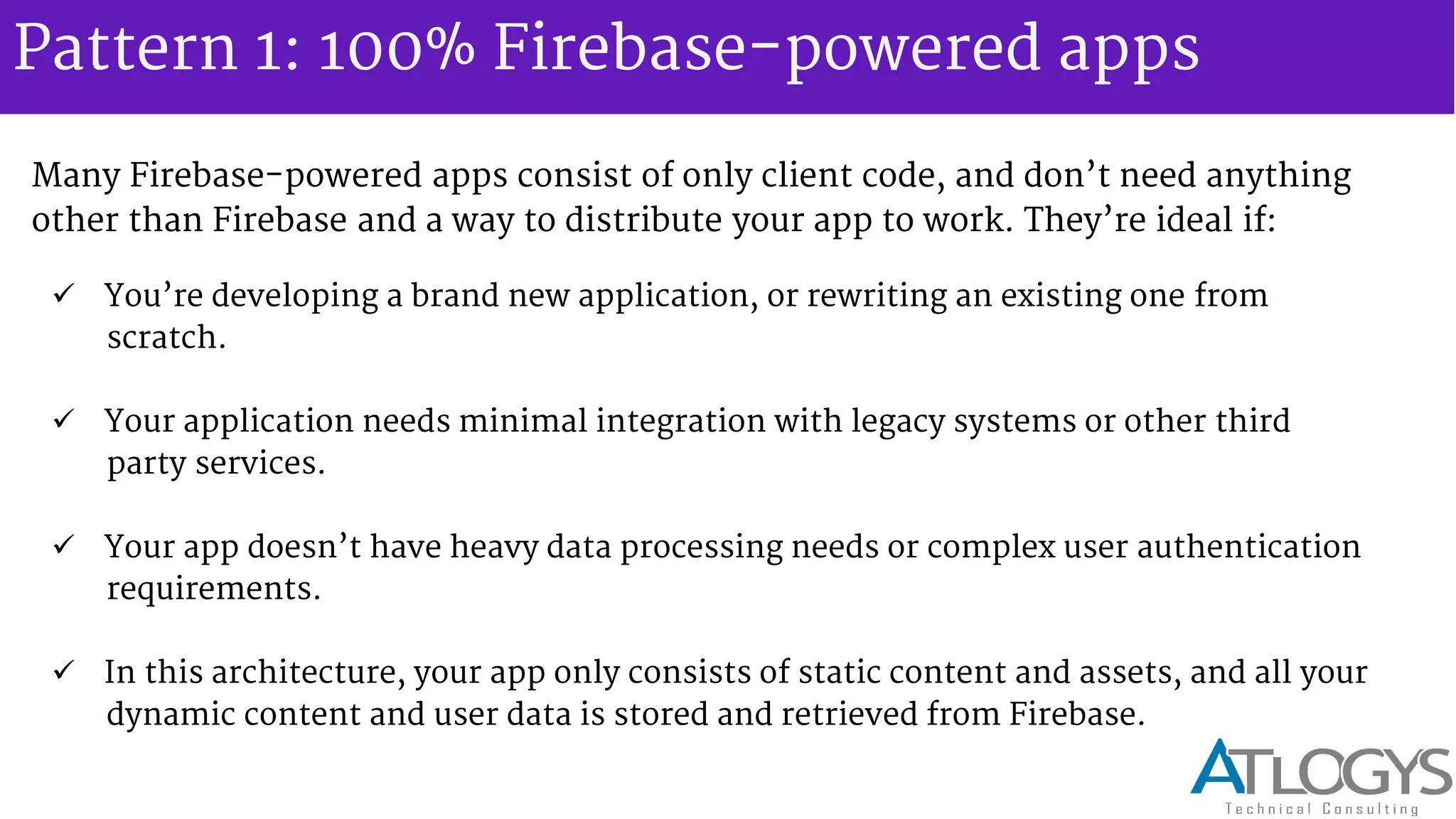 Pattern 1: 100% Firebase-powered apps
Many Firebase-powered apps consist of only client code, and don t need anything
other than Firebase and a way to distribute your app to work. They re ideal if:
 You re developing a brand new application, or rewriting an existing one from
scratch.
 Your application needs minimal integration with legacy systems or other third
party services.
 Your app doesn t have heavy data processing needs or complex user authentication
requirements.
 In this architecture, your app only consists of static content and assets, and all your
dynamic content and user data is stored and retrieved from Firebase.
 