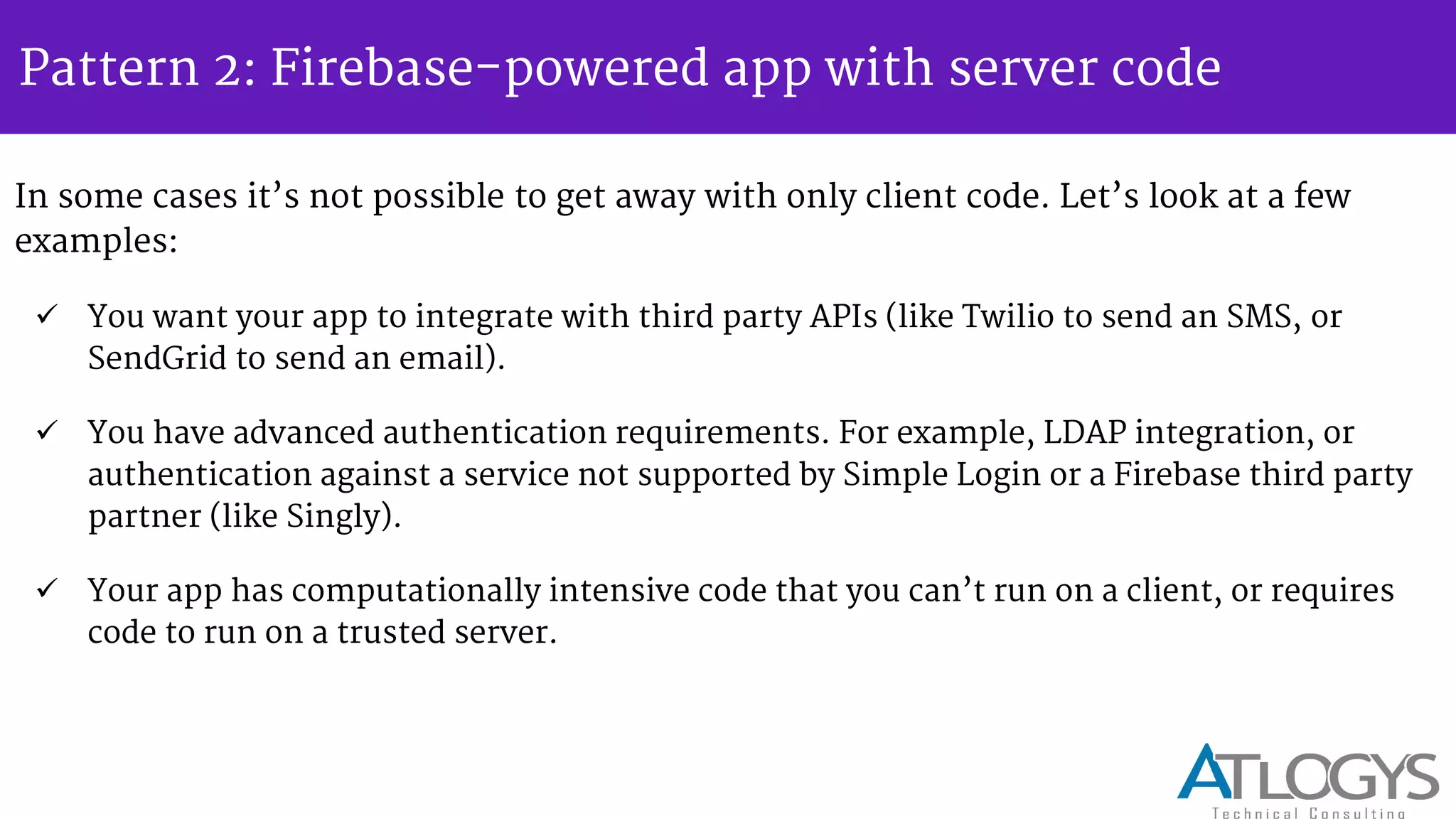 Pattern 2: Firebase-powered app with server code
In some cases it s not possible to get away with only client code. Let s look at a few
examples:
 You want your app to integrate with third party APIs (like Twilio to send an SMS, or
SendGrid to send an email).
 You have advanced authentication requirements. For example, LDAP integration, or
authentication against a service not supported by Simple Login or a Firebase third party
partner (like Singly).
 Your app has computationally intensive code that you can t run on a client, or requires
code to run on a trusted server.
 
