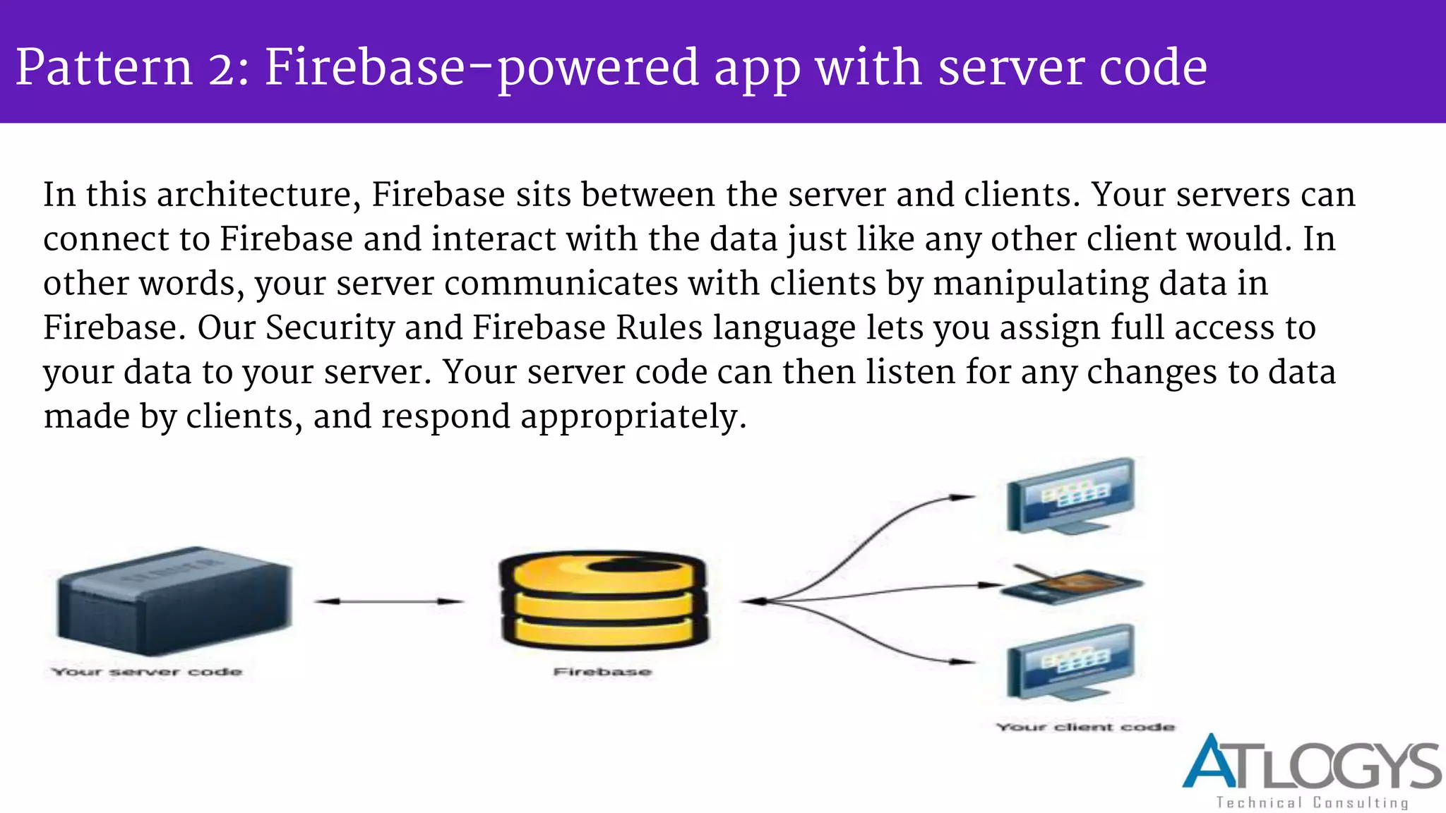 Pattern 2: Firebase-powered app with server code
In this architecture, Firebase sits between the server and clients. Your servers can
connect to Firebase and interact with the data just like any other client would. In
other words, your server communicates with clients by manipulating data in
Firebase. Our Security and Firebase Rules language lets you assign full access to
your data to your server. Your server code can then listen for any changes to data
made by clients, and respond appropriately.
 