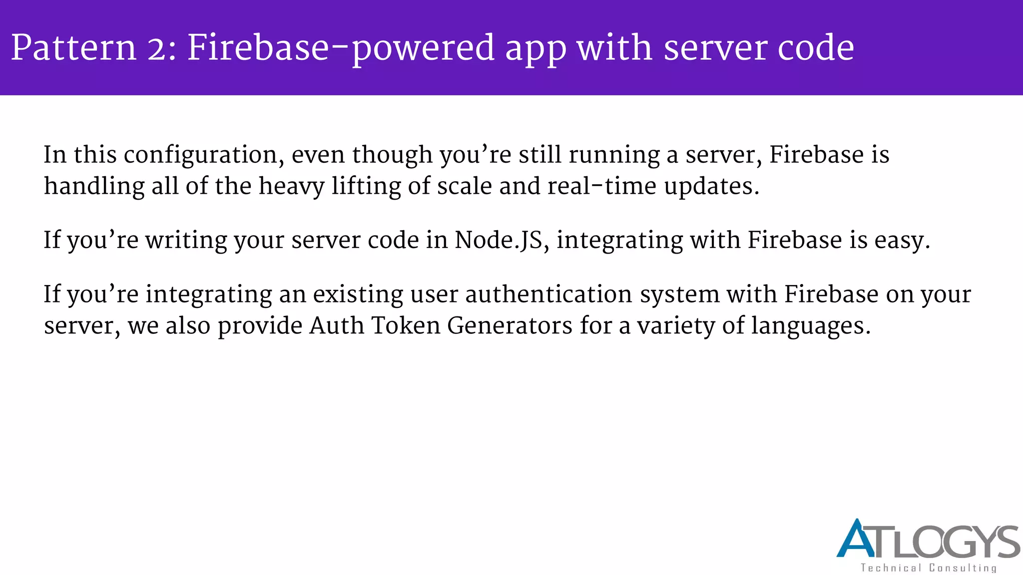 Pattern 2: Firebase-powered app with server code
In this configuration, even though you re still running a server, Firebase is
handling all of the heavy lifting of scale and real-time updates.
If you re writing your server code in Node.JS, integrating with Firebase is easy.
If you re integrating an existing user authentication system with Firebase on your
server, we also provide Auth Token Generators for a variety of languages.
 