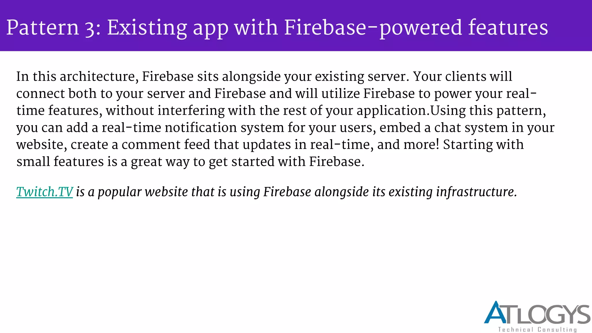 Pattern 3: Existing app with Firebase-powered features
In this architecture, Firebase sits alongside your existing server. Your clients will
connect both to your server and Firebase and will utilize Firebase to power your real-
time features, without interfering with the rest of your application.Using this pattern,
you can add a real-time notification system for your users, embed a chat system in your
website, create a comment feed that updates in real-time, and more! Starting with
small features is a great way to get started with Firebase.
Twitch.TV is a popular website that is using Firebase alongside its existing infrastructure.
 