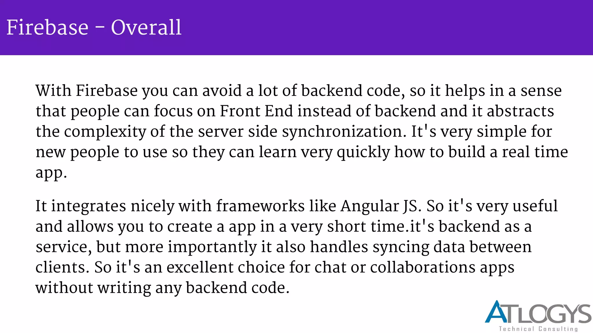 Firebase - Overall
With Firebase you can avoid a lot of backend code, so it helps in a sense
that people can focus on Front End instead of backend and it abstracts
the complexity of the server side synchronization. It's very simple for
new people to use so they can learn very quickly how to build a real time
app.
It integrates nicely with frameworks like Angular JS. So it's very useful
and allows you to create a app in a very short time.it's backend as a
service, but more importantly it also handles syncing data between
clients. So it's an excellent choice for chat or collaborations apps
without writing any backend code.
 