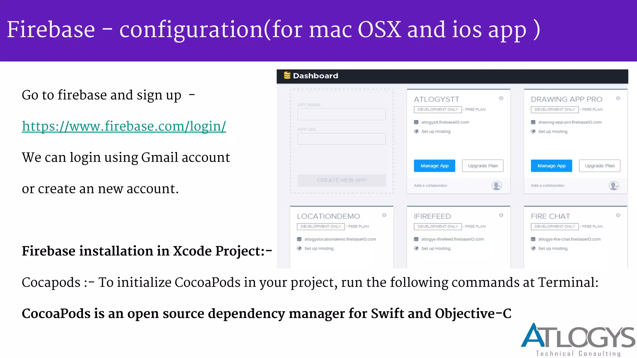 Firebase - configuration(for mac OSX and ios app )
Go to firebase and sign up -
https://www.firebase.com/login/
We can login using Gmail account
or create an new account.
Firebase installation in Xcode Project:-
Cocapods :- To initialize CocoaPods in your project, run the following commands at Terminal:
CocoaPods is an open source dependency manager for Swift and Objective-C
 