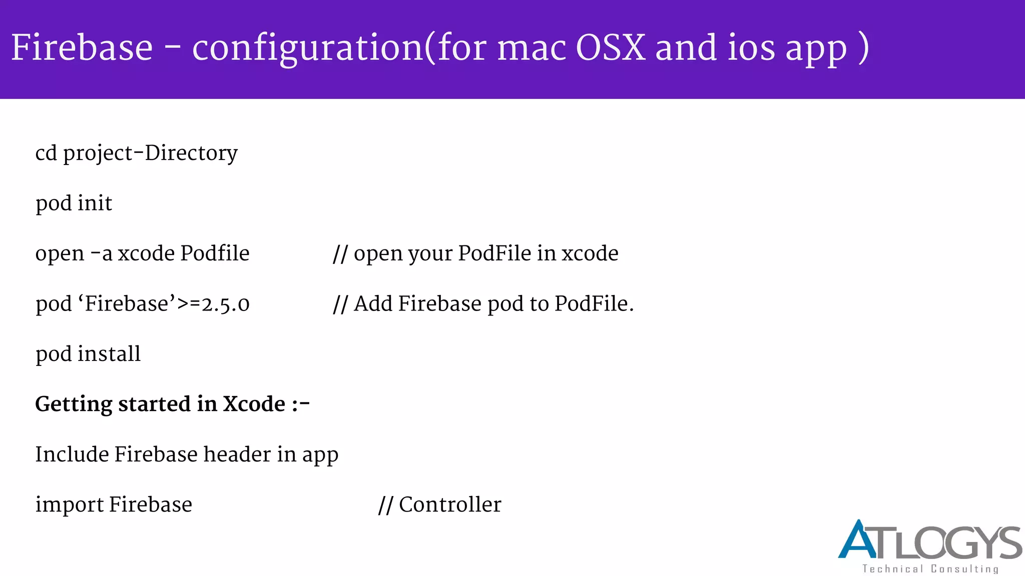Firebase - configuration(for mac OSX and ios app )
cd project-Directory
pod init
open -a xcode Podfile // open your PodFile in xcode
pod Firebase >=2.5.0 // Add Firebase pod to PodFile.
pod install
Getting started in Xcode :-
Include Firebase header in app
import Firebase // Controller
 