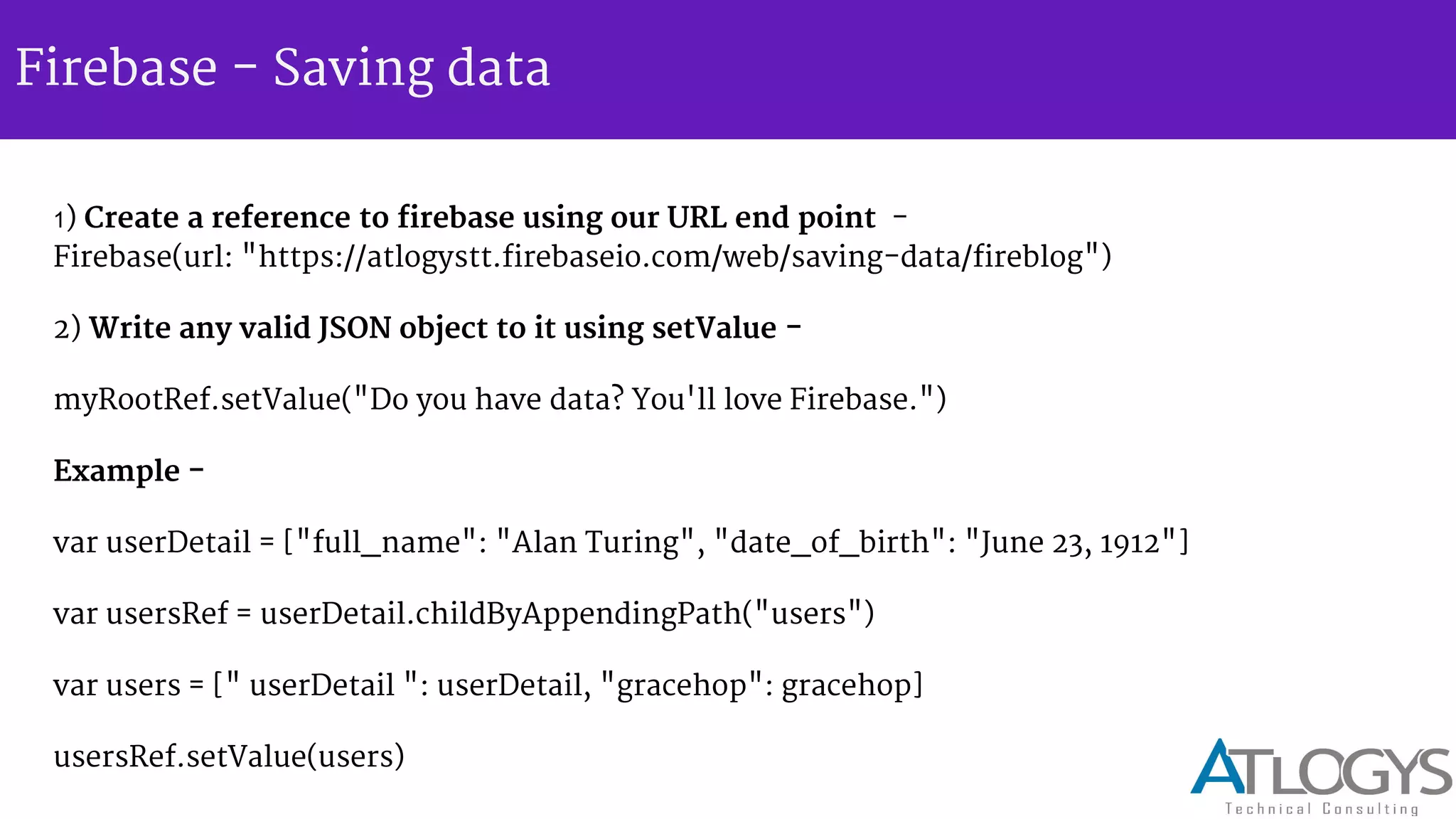 Firebase - Saving data
1) Create a reference to firebase using our URL end point -
Firebase(url: "https://atlogystt.firebaseio.com/web/saving-data/fireblog")
2) Write any valid JSON object to it using setValue -
myRootRef.setValue("Do you have data? You'll love Firebase.")
Example -
var userDetail = ["full_name": "Alan Turing", "date_of_birth": "June 23, 1912"]
var usersRef = userDetail.childByAppendingPath("users")
var users = [" userDetail ": userDetail, "gracehop": gracehop]
usersRef.setValue(users)
 