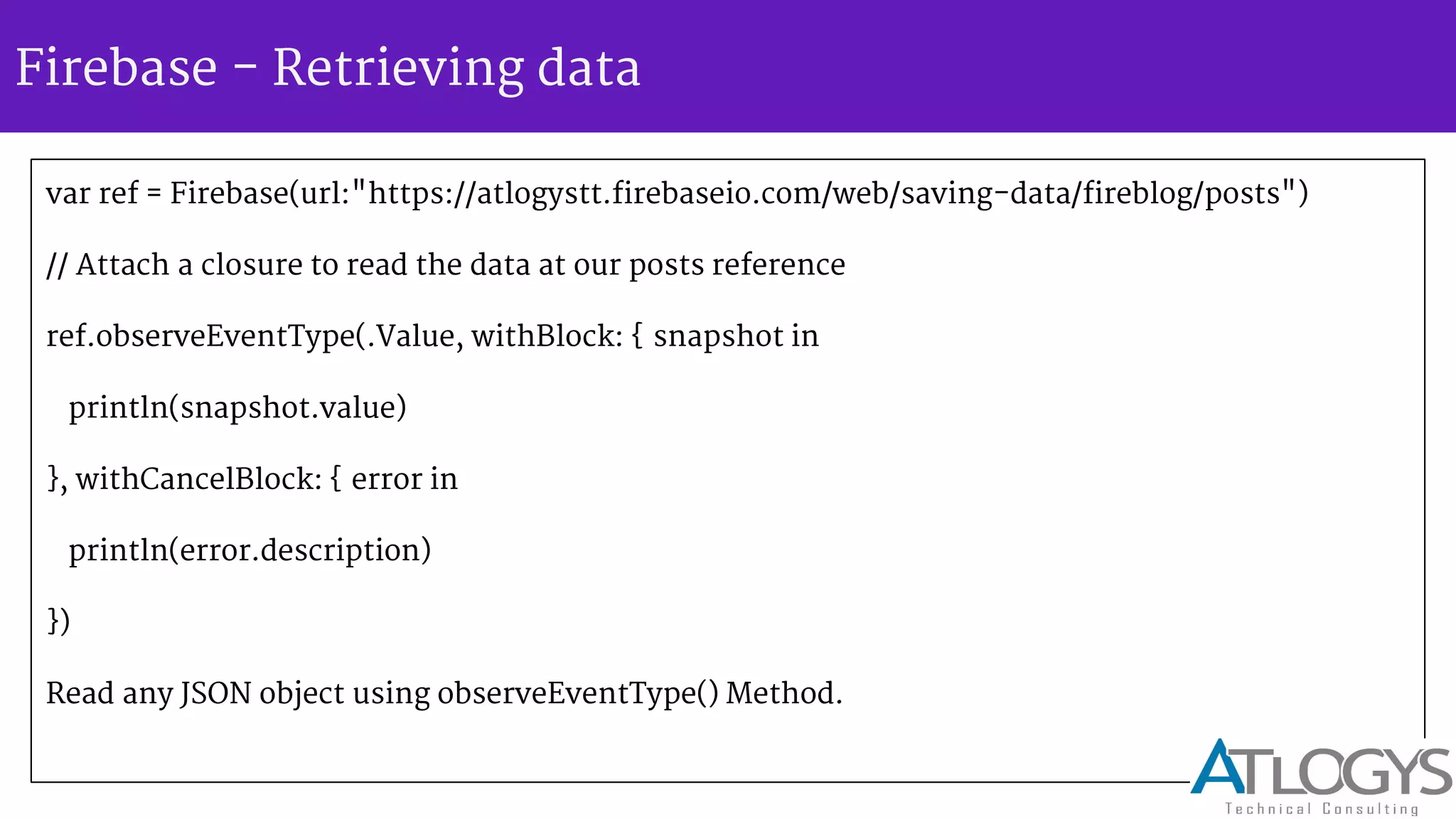 Firebase - Retrieving data
var ref = Firebase(url:"https://atlogystt.firebaseio.com/web/saving-data/fireblog/posts")
// Attach a closure to read the data at our posts reference
ref.observeEventType(.Value, withBlock: { snapshot in
println(snapshot.value)
}, withCancelBlock: { error in
println(error.description)
})
Read any JSON object using observeEventType() Method.
 