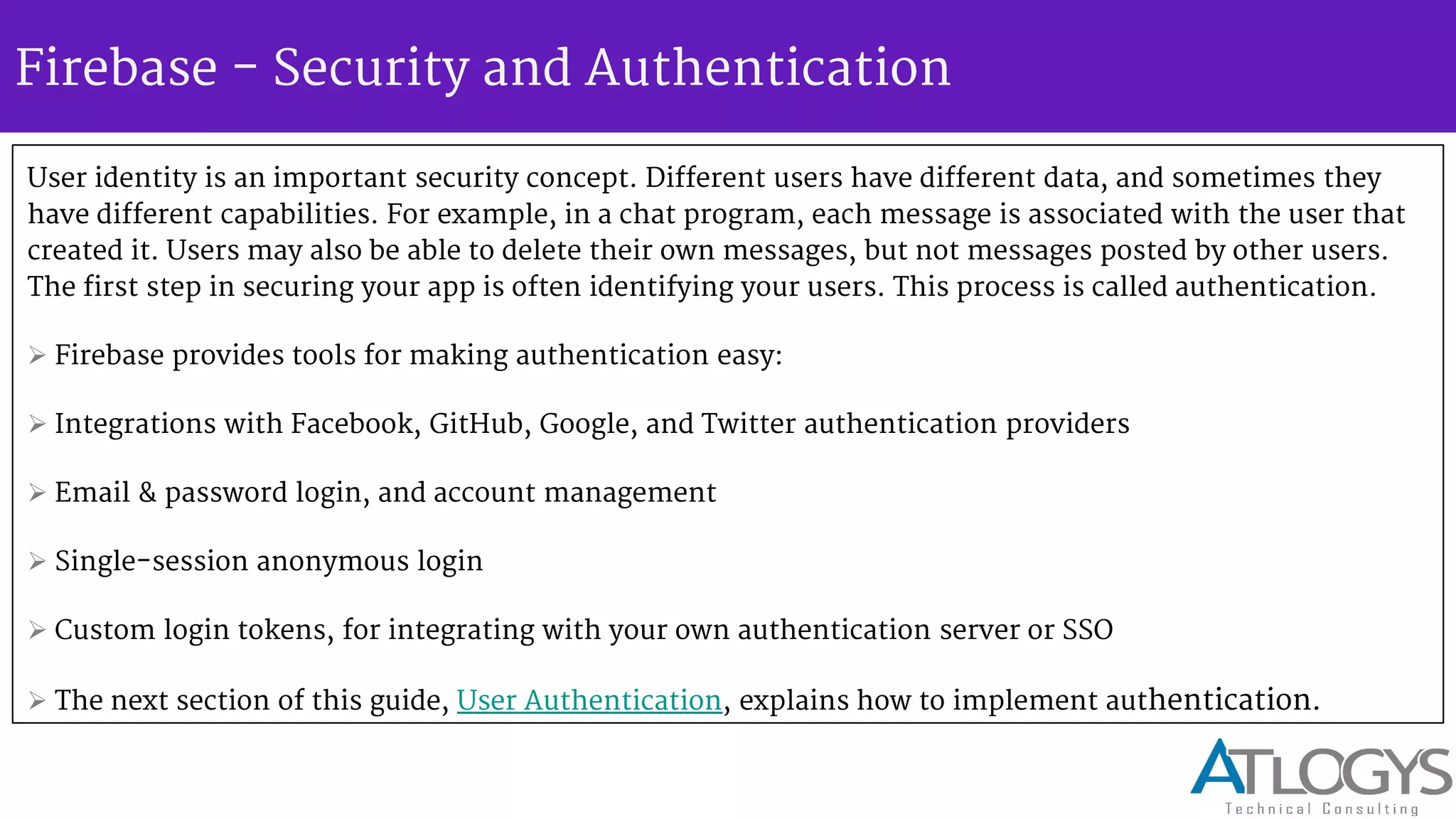 Firebase - Security and Authentication
User identity is an important security concept. Different users have different data, and sometimes they
have different capabilities. For example, in a chat program, each message is associated with the user that
created it. Users may also be able to delete their own messages, but not messages posted by other users.
The first step in securing your app is often identifying your users. This process is called authentication.
 Firebase provides tools for making authentication easy:
 Integrations with Facebook, GitHub, Google, and Twitter authentication providers
 Email & password login, and account management
 Single-session anonymous login
 Custom login tokens, for integrating with your own authentication server or SSO
 The next section of this guide, User Authentication, explains how to implement authentication.
 