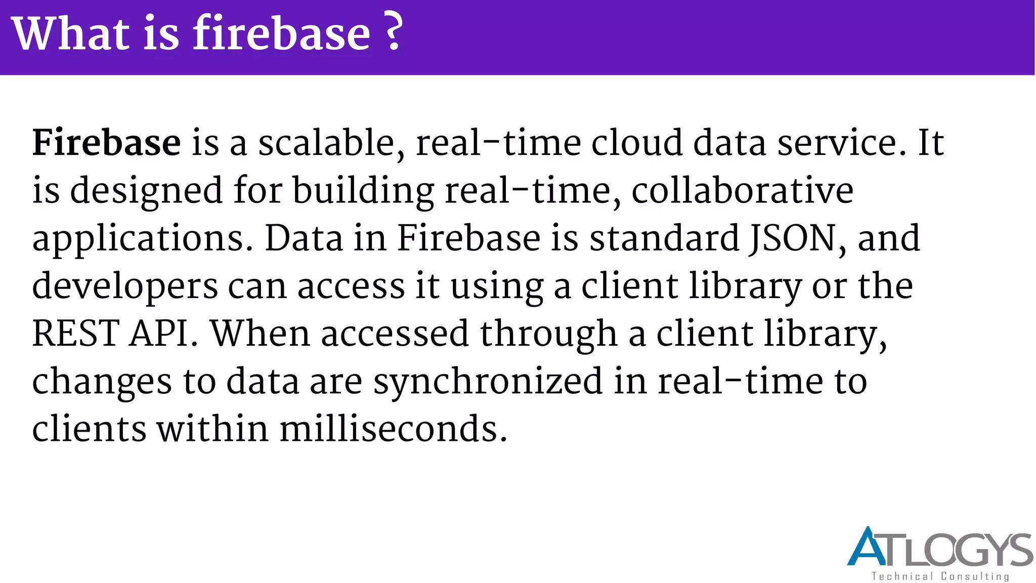 What is firebase ?
Firebase is a scalable, real-time cloud data service. It
is designed for building real-time, collaborative
applications. Data in Firebase is standard JSON, and
developers can access it using a client library or the
REST API. When accessed through a client library,
changes to data are synchronized in real-time to
clients within milliseconds.
 