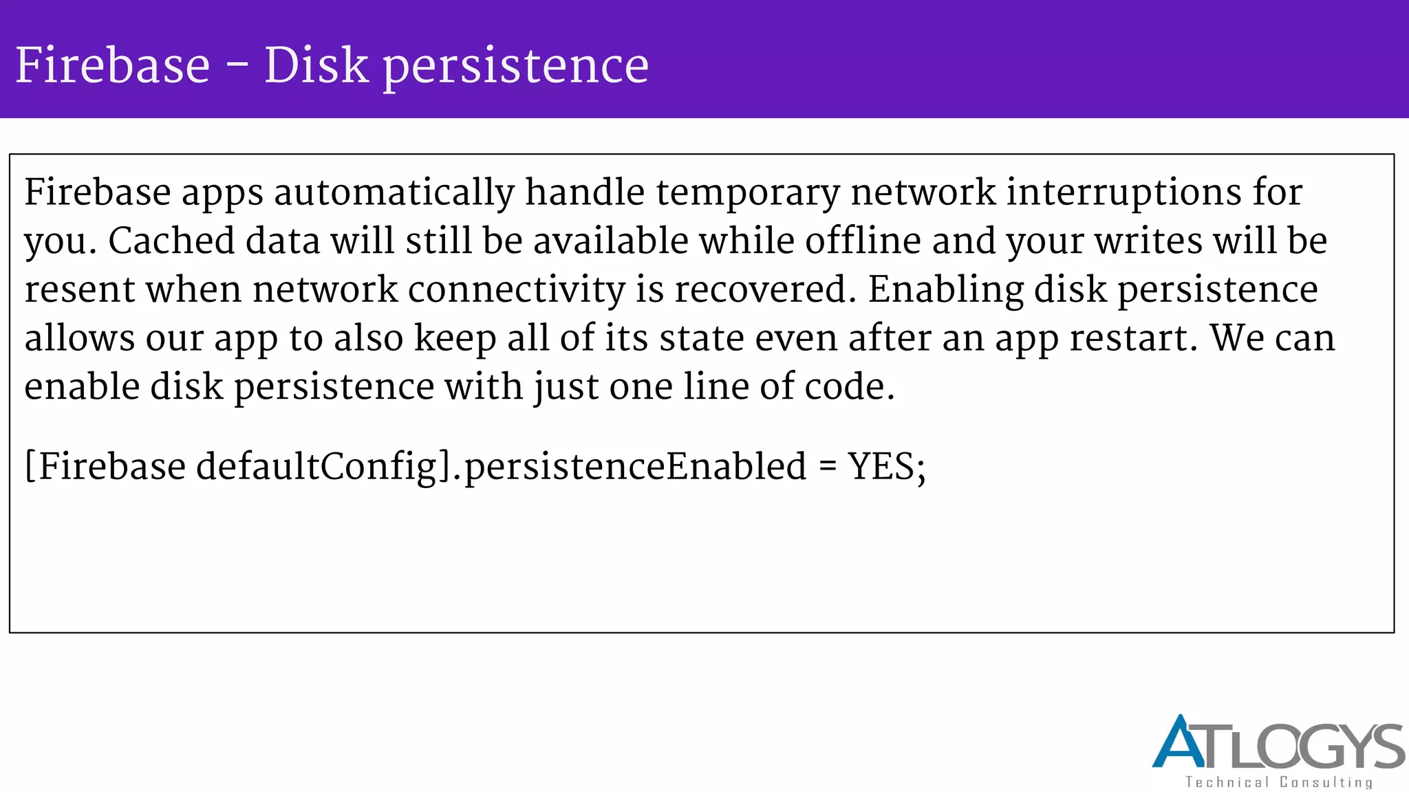 Firebase - Disk persistence
Firebase apps automatically handle temporary network interruptions for
you. Cached data will still be available while offline and your writes will be
resent when network connectivity is recovered. Enabling disk persistence
allows our app to also keep all of its state even after an app restart. We can
enable disk persistence with just one line of code.
[Firebase defaultConfig].persistenceEnabled = YES;
 