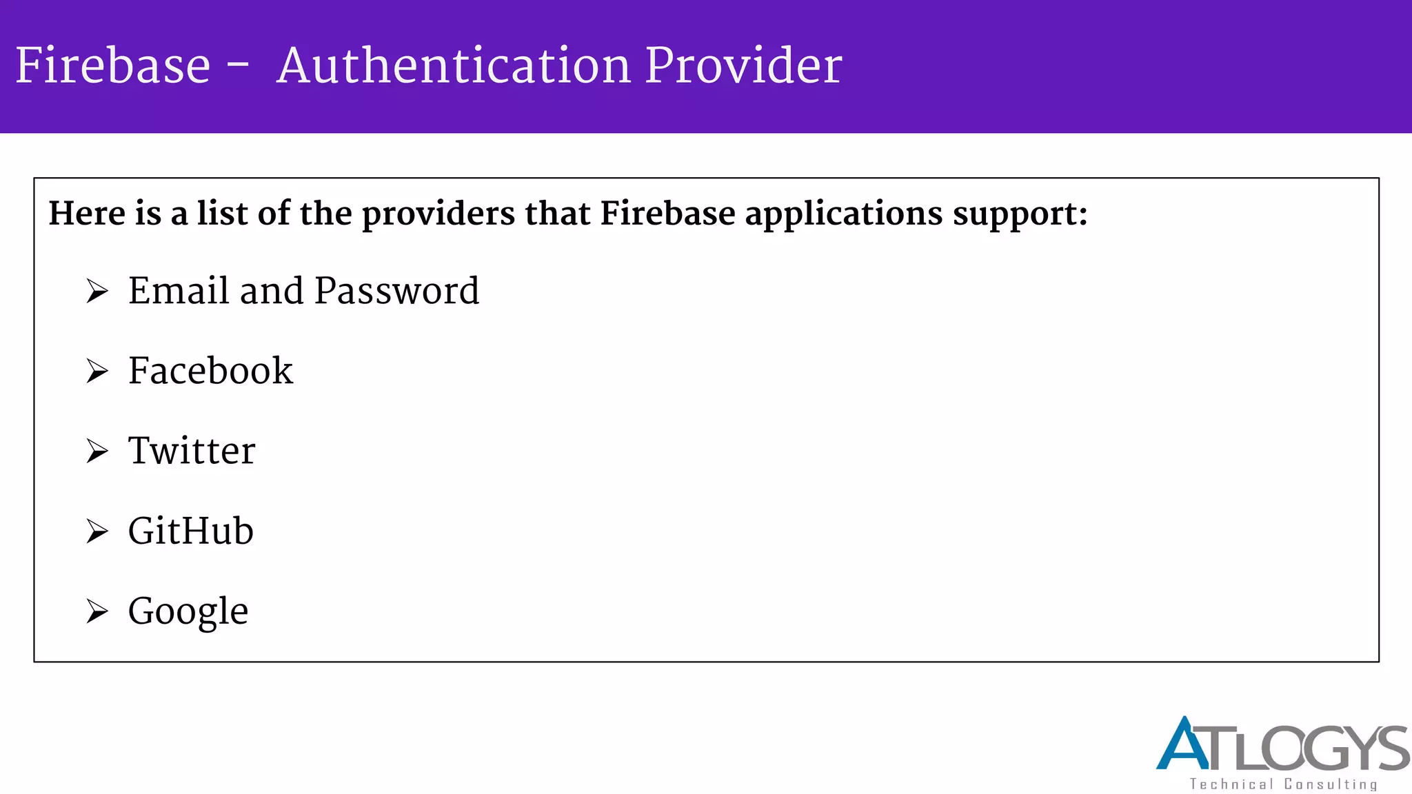 Firebase - Authentication Provider
Here is a list of the providers that Firebase applications support:
 Email and Password
 Facebook
 Twitter
 GitHub
 Google
 