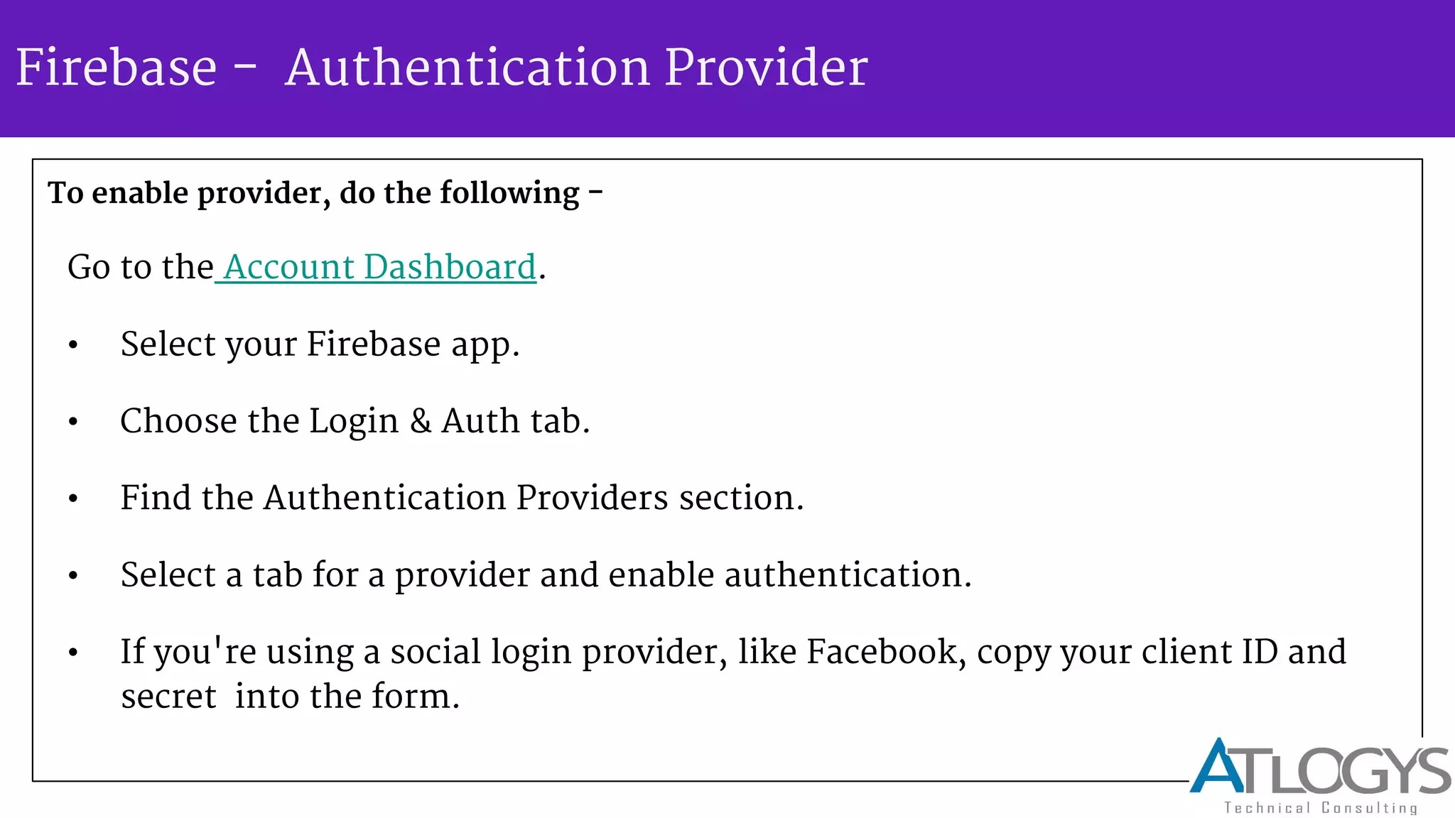 Firebase - Authentication Provider
To enable provider, do the following -
Go to the Account Dashboard.
• Select your Firebase app.
• Choose the Login & Auth tab.
• Find the Authentication Providers section.
• Select a tab for a provider and enable authentication.
• If you're using a social login provider, like Facebook, copy your client ID and
secret into the form.
 