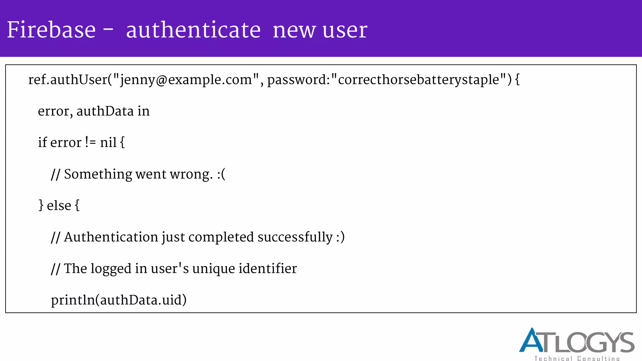 Firebase - authenticate new user
ref.authUser("jenny@example.com", password:"correcthorsebatterystaple") {
error, authData in
if error != nil {
// Something went wrong. :(
} else {
// Authentication just completed successfully :)
// The logged in user's unique identifier
println(authData.uid)
 