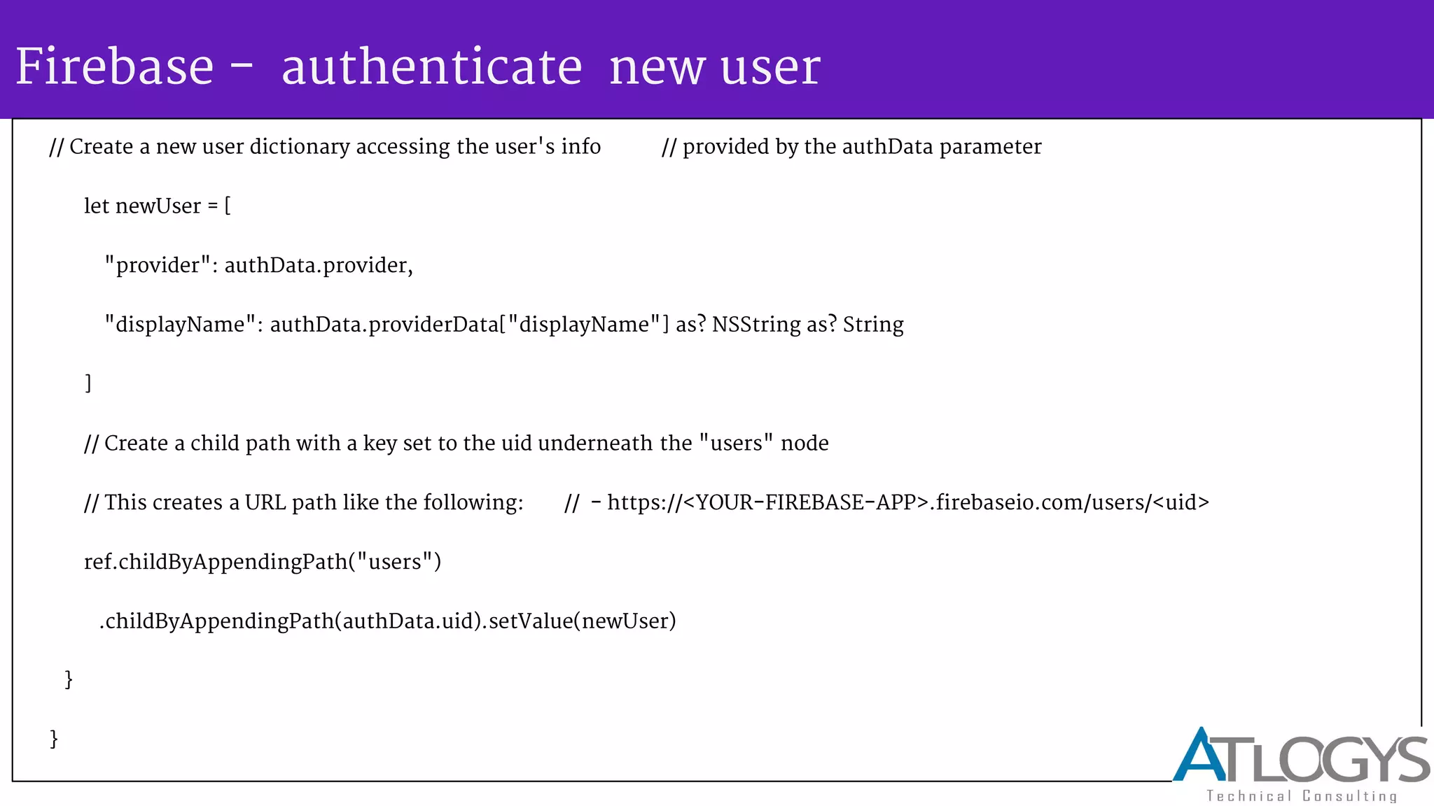 Firebase - authenticate new user
// Create a new user dictionary accessing the user's info // provided by the authData parameter
let newUser = [
"provider": authData.provider,
"displayName": authData.providerData["displayName"] as? NSString as? String
]
// Create a child path with a key set to the uid underneath the "users" node
// This creates a URL path like the following: // - https://<YOUR-FIREBASE-APP>.firebaseio.com/users/<uid>
ref.childByAppendingPath("users")
.childByAppendingPath(authData.uid).setValue(newUser)
}
}
 