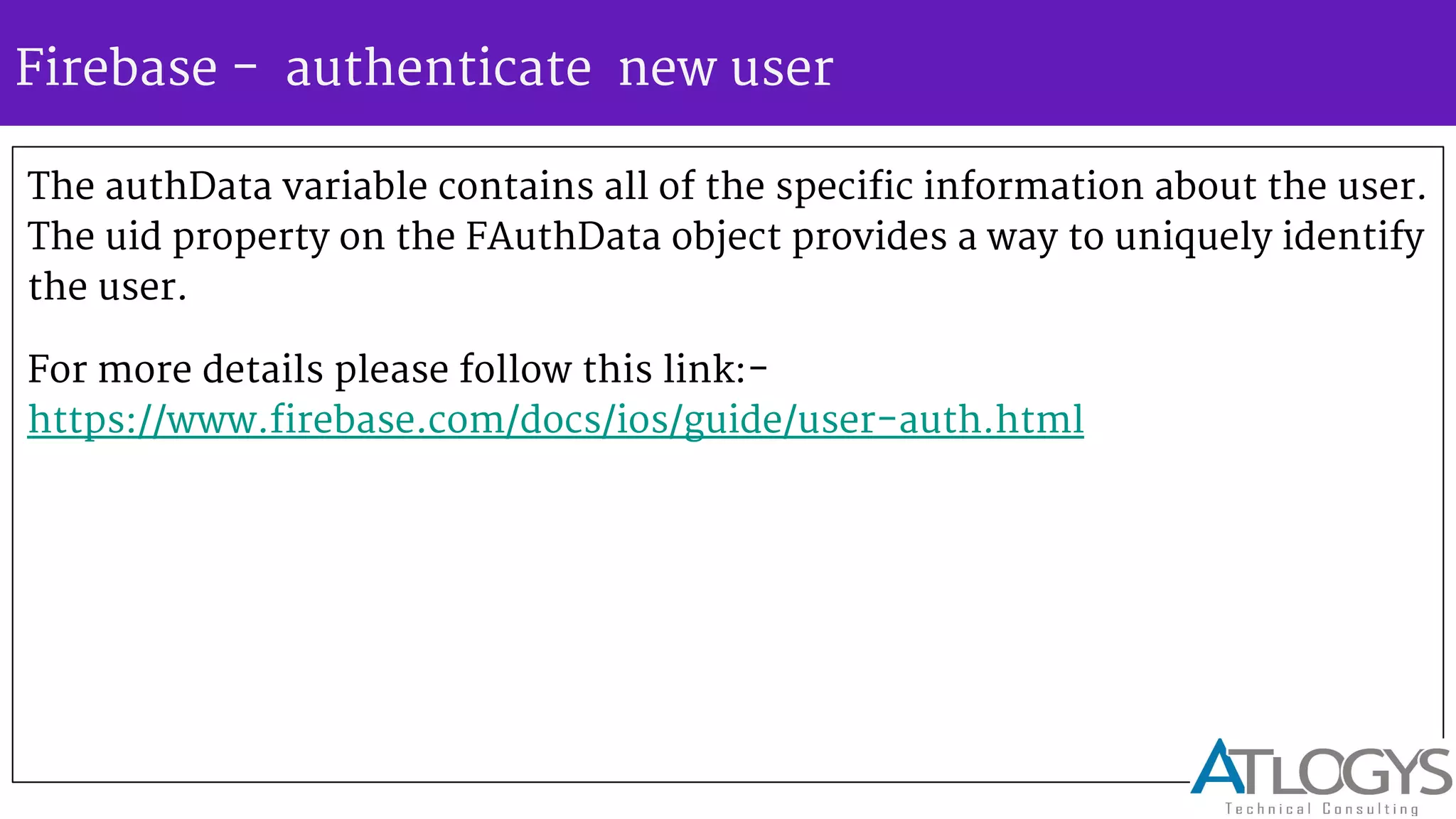 Firebase - authenticate new user
The authData variable contains all of the specific information about the user.
The uid property on the FAuthData object provides a way to uniquely identify
the user.
For more details please follow this link:-
https://www.firebase.com/docs/ios/guide/user-auth.html
 