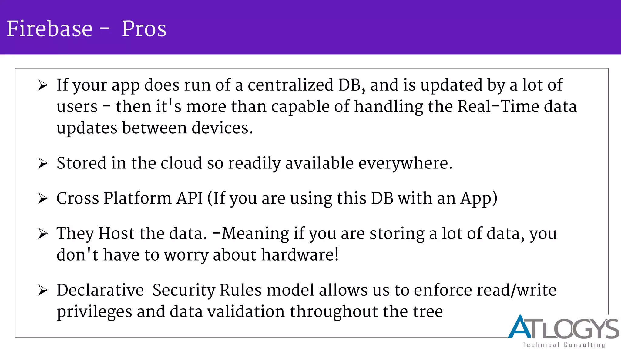 Firebase - Pros
 If your app does run of a centralized DB, and is updated by a lot of
users - then it's more than capable of handling the Real-Time data
updates between devices.
 Stored in the cloud so readily available everywhere.
 Cross Platform API (If you are using this DB with an App)
 They Host the data. -Meaning if you are storing a lot of data, you
don't have to worry about hardware!
 Declarative Security Rules model allows us to enforce read/write
privileges and data validation throughout the tree
 