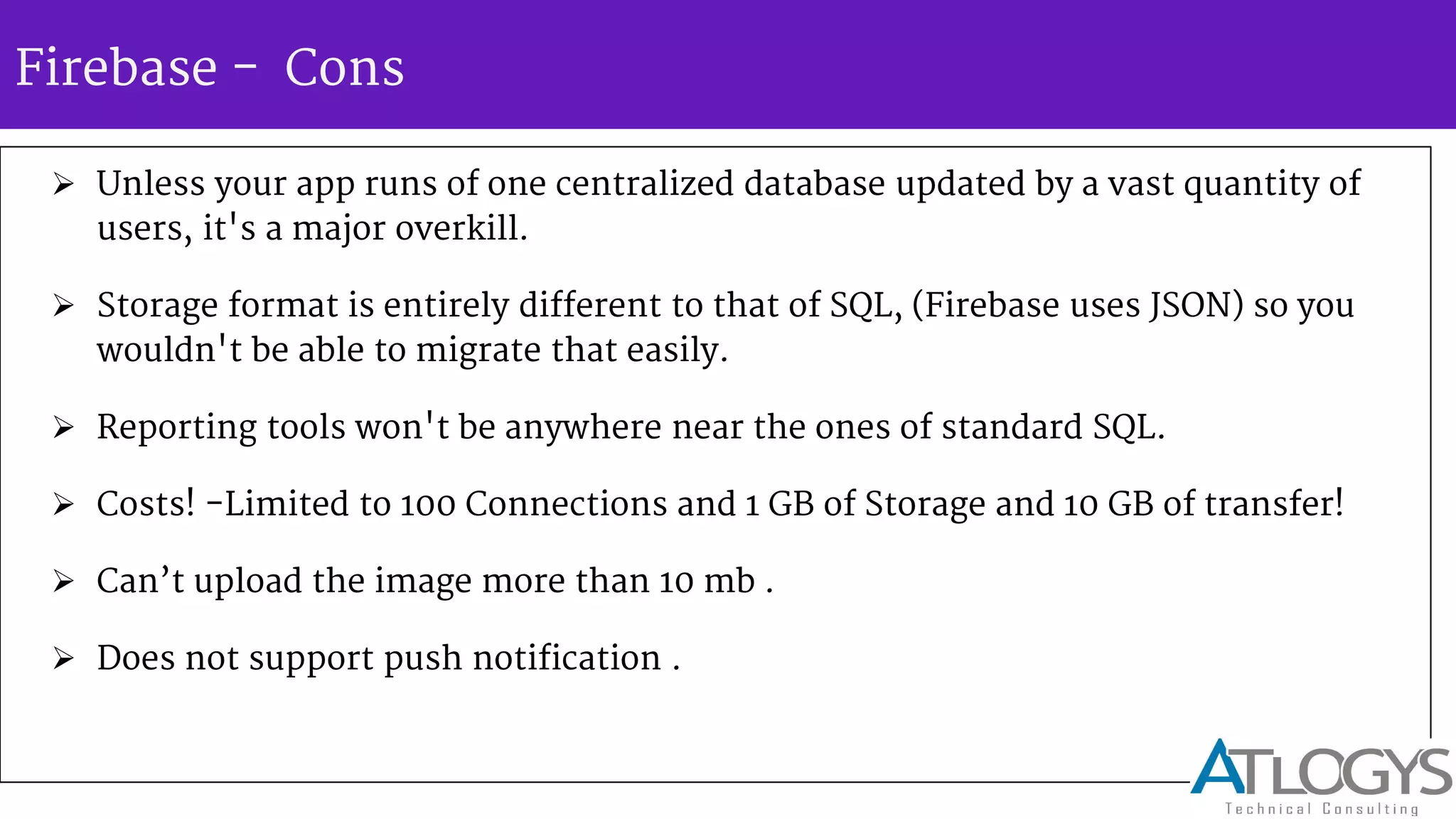 Firebase - Cons
 Unless your app runs of one centralized database updated by a vast quantity of
users, it's a major overkill.
 Storage format is entirely different to that of SQL, (Firebase uses JSON) so you
wouldn't be able to migrate that easily.
 Reporting tools won't be anywhere near the ones of standard SQL.
 Costs! -Limited to 100 Connections and 1 GB of Storage and 10 GB of transfer!
 Can t upload the image more than 10 mb .
 Does not support push notification .
 