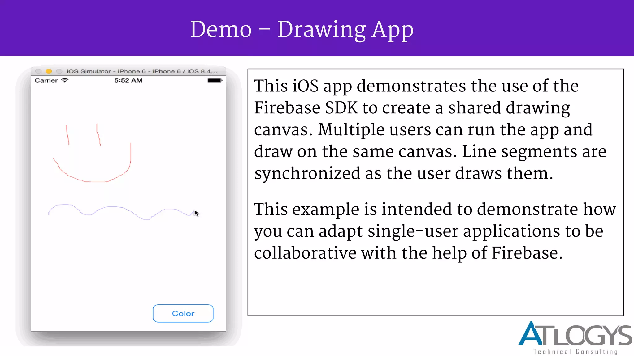 Demo Drawing App
This iOS app demonstrates the use of the
Firebase SDK to create a shared drawing
canvas. Multiple users can run the app and
draw on the same canvas. Line segments are
synchronized as the user draws them.
This example is intended to demonstrate how
you can adapt single-user applications to be
collaborative with the help of Firebase.
 