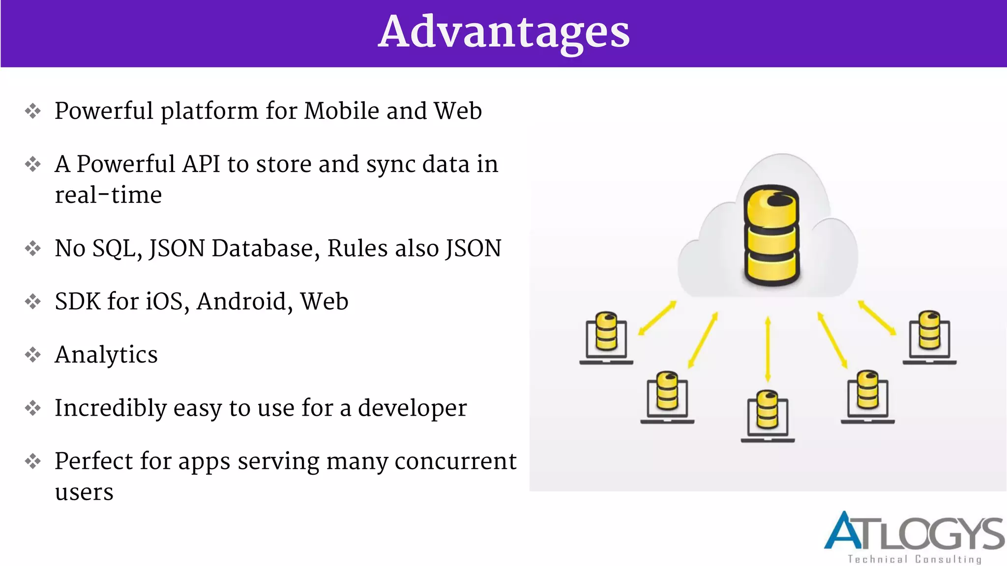 Advantages
 Powerful platform for Mobile and Web
 A Powerful API to store and sync data in
real-time
 No SQL, JSON Database, Rules also JSON
 SDK for iOS, Android, Web
 Analytics
 Incredibly easy to use for a developer
 Perfect for apps serving many concurrent
users
 