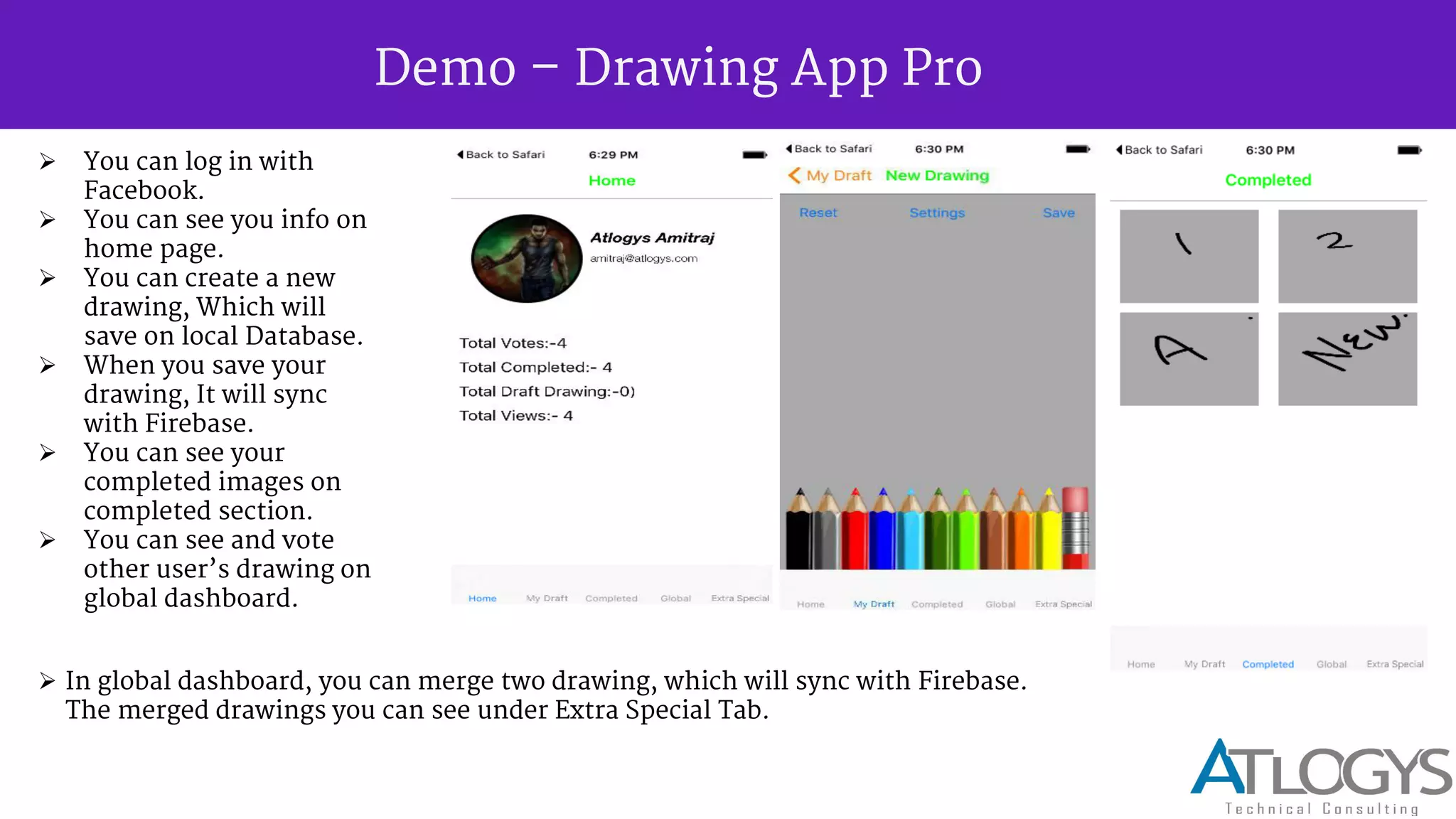 Demo Drawing App Pro
 You can log in with
Facebook.
 You can see you info on
home page.
 You can create a new
drawing, Which will
save on local Database.
 When you save your
drawing, It will sync
with Firebase.
 You can see your
completed images on
completed section.
 You can see and vote
other user s drawing on
global dashboard.
 In global dashboard, you can merge two drawing, which will sync with Firebase.
The merged drawings you can see under Extra Special Tab.
 