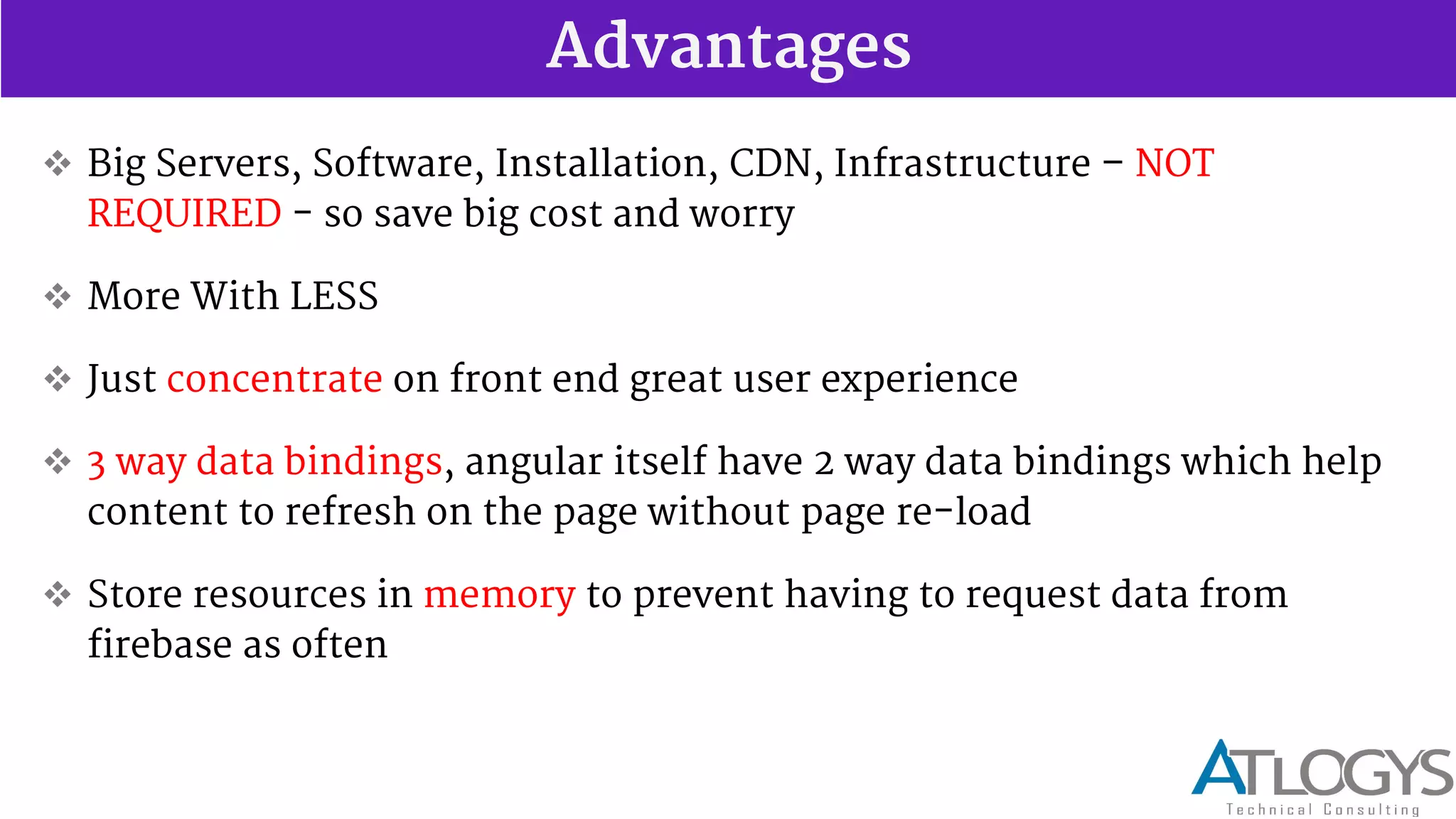 Advantages
 Big Servers, Software, Installation, CDN, Infrastructure NOT
REQUIRED - so save big cost and worry
 More With LESS
 Just concentrate on front end great user experience
 3 way data bindings, angular itself have 2 way data bindings which help
content to refresh on the page without page re-load
 Store resources in memory to prevent having to request data from
firebase as often
 