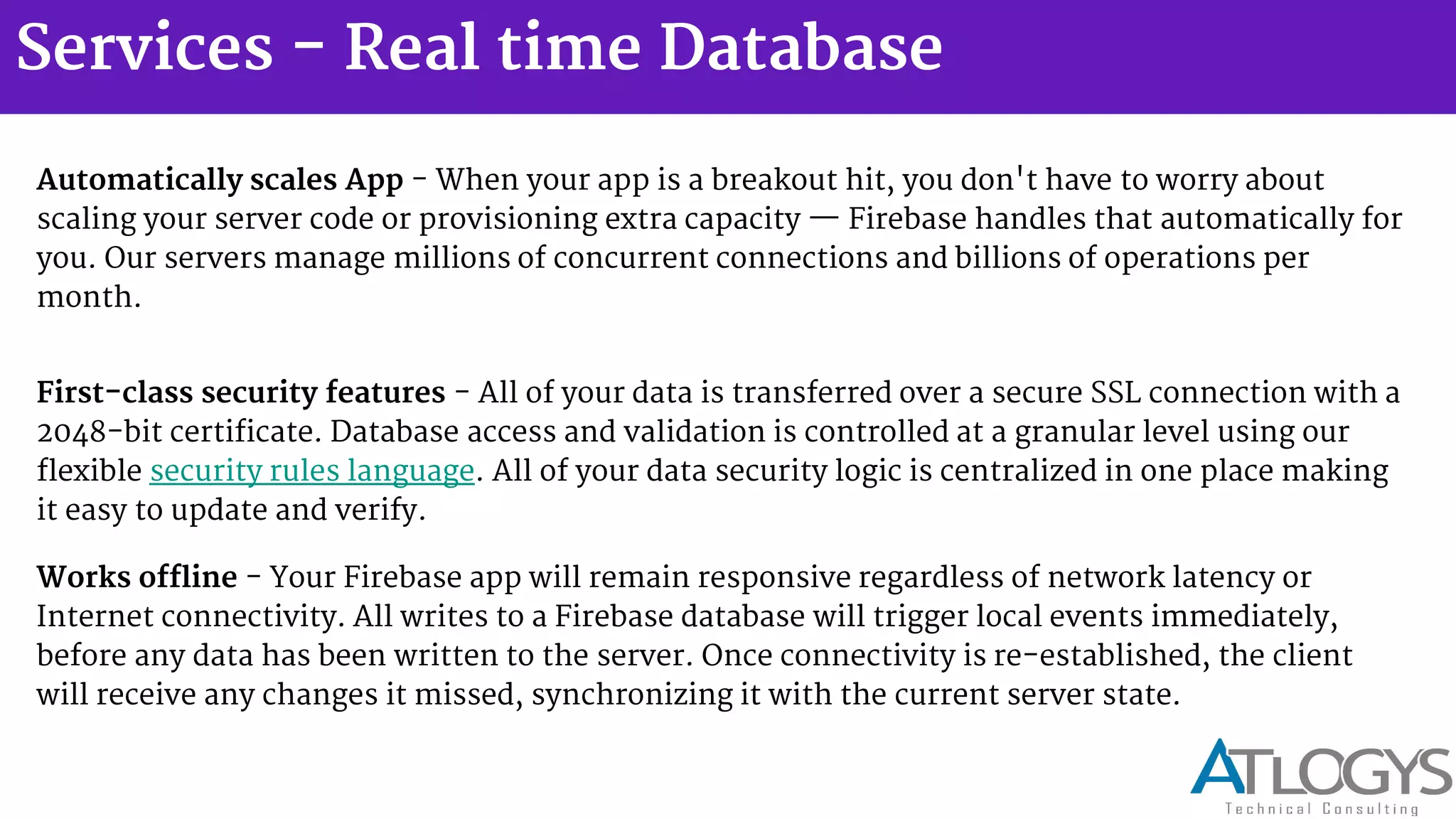 Services - Real time Database
Automatically scales App - When your app is a breakout hit, you don't have to worry about
scaling your server code or provisioning extra capacity Firebase handles that automatically for
you. Our servers manage millions of concurrent connections and billions of operations per
month.
First-class security features - All of your data is transferred over a secure SSL connection with a
2048-bit certificate. Database access and validation is controlled at a granular level using our
flexible security rules language. All of your data security logic is centralized in one place making
it easy to update and verify.
Works offline - Your Firebase app will remain responsive regardless of network latency or
Internet connectivity. All writes to a Firebase database will trigger local events immediately,
before any data has been written to the server. Once connectivity is re-established, the client
will receive any changes it missed, synchronizing it with the current server state.
 