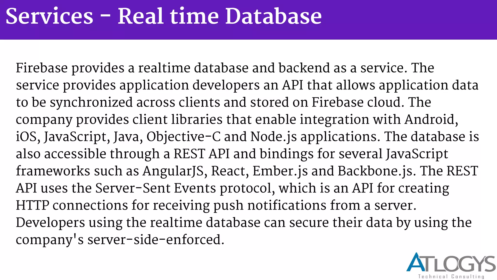Services - Real time Database
Firebase provides a realtime database and backend as a service. The
service provides application developers an API that allows application data
to be synchronized across clients and stored on Firebase cloud. The
company provides client libraries that enable integration with Android,
iOS, JavaScript, Java, Objective-C and Node.js applications. The database is
also accessible through a REST API and bindings for several JavaScript
frameworks such as AngularJS, React, Ember.js and Backbone.js. The REST
API uses the Server-Sent Events protocol, which is an API for creating
HTTP connections for receiving push notifications from a server.
Developers using the realtime database can secure their data by using the
company's server-side-enforced.
 