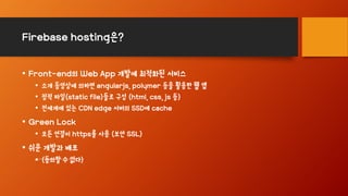 Firebase hosting은?
• Front-end의 Web App 개발에 최적화된 서비스
• 소개 동영상에 의하면 angularjs, polymer 등을 활용한 웹 앱
• 정적 파일(static file)들로 구성 (html, css, js 등)
• 전세계에 있는 CDN edge 서버의 SSD에 cache
• Green Lock
• 모든 연결이 https를 사용 (보안 SSL)
• 쉬운 개발과 배포
• (동의할 수 없다)
 