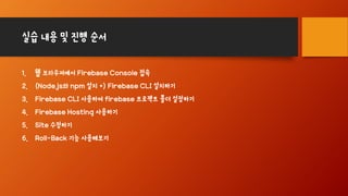 실습 내용 및 진행 순서
1. 웹 브라우져에서 Firebase Console 접속
2. (Node.js와 npm 설치 +) Firebase CLI 설치하기
3. Firebase CLI 사용하여 firebase 프로젝트 폴더 설정하기
4. Firebase Hosting 사용하기
5. Site 수정하기
6. Roll-Back 기능 사용해보기
 