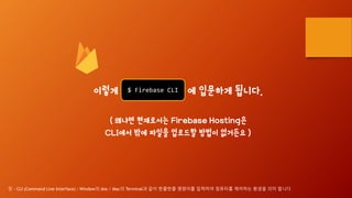 이렇게 Firebase CL 에 입문하게 됩니다.
( 왜냐면 현재로서는 Firebase Hosting은
CLI에서 밖에 파일을 업로드할 방법이 없거든요 )
$ Firebase CLI
덧 - CLI (Command Line Interface) : Window의 dos / Mac의 Terminal과 같이 한줄한줄 명령어를 입력하여 컴퓨터를 제어하는 환경을 의미 합니다
 