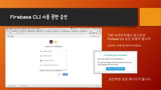 Firebase CLI 사용 권한 승인
기본 브라우저에서 로그인과
Firebase CLI 승인 요청이 뜹니다
(당연히 ‘허용’을 해주셔야겠죠?)
승인하면 성공 메시지가 뜹니다
 