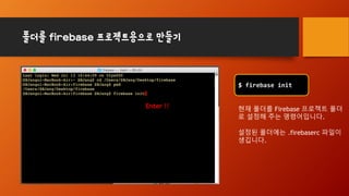 폴더를 firebase 프로젝트용으로 만들기
$ firebase init
현재 폴더를 Firebase 프로젝트 폴더
로 설정해 주는 명령어입니다.
설정된 폴더에는 .firebaserc 파일이
생깁니다.
Enter !!
 