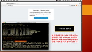 $ firebase serve
내 컴퓨터를 웹 서버로 만들어주는
명령어입니다. Firebase 프로젝트
폴더에서 사용하면 hosting에 배포
전에 사이트를 미리 볼 수 있습니다
 