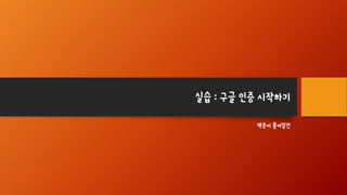 실습 : 구글 인증 시작하기
백문이 불여일견
 