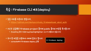 복습 : Firebase CLI 배포(deploy)
• 실습 자료를 다운로드 받습니다.
• https://github.com/denlyou/study_firebase4web_abcd_auth
• 지난주 실습했던 firebase project 폴더에 public 폴더의 파일을 복사합니다
• (hosting 정리 자료와 syntaxhighlighter 소스가 포함되어 있습니다)
• 추가 된 파일을 포함하여 서버에 업로드 합니다
• console에서 firebase deploy 실행
$ firebase deploy
 