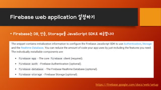 Firebase web application 설정하기
• Firebase는 DB, 인증, Storage를 JavaScript SDK로 제공합니다
https://firebase.google.com/docs/web/setup
 