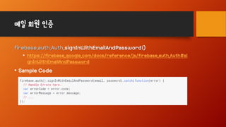 메일 회원 인증
firebase.auth.Auth.signInWithEmailAndPassword()
• https://firebase.google.com/docs/reference/js/firebase.auth.Auth#si
gnInWithEmailAndPassword
• Sample Code
 