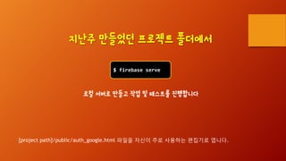 $ firebase serve
지난주 만들었던 프로젝트 폴더에서
로컬 서버로 만들고 작업 및 테스트를 진행합니다
[project path]/public/auth_google.html 파일을 자신이 주로 사용하는 편집기로 엽니다.
 
