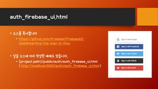 auth_firebase_ui.html
• 소스를 복사합니다
• https://github.com/firebase/FirebaseUI-
Web#starting-the-sign-in-flow
• 실습 소스에 미리 작성된 예제도 있습니다.
• [project path]/public/auth/auth_firebase_ui.html
( http://localhost:5000/auth/auth_firebase_ui.html )
 
