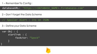 1 – Remember To Config :
databaseURL: "https://<DATABASE_NAME>.firebaseio.com"
2 – Don’t forget the Data Scheme
// Spoiler Alert : its on JSON
3 – Define your Data Scheme
var Obj : {
startTrek : {
favActor: “Spock”
}
}
 