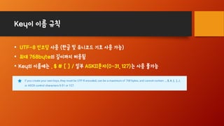 Key이 이름 규칙
• UTF-8 인코딩 사용 (한글 및 유니코드 기호 사용 가능)
• 최대 768byte의 길이까지 허용됨
• Key의 이름에는 . $ # [ ] / 일부 ASKII문자(0-31, 127)는 사용 불가능
 