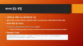 데이터 읽는 방법
• 기본적으로 이벤트 리스너를 통해서만 가능
(앞에서 사용한 once()는 내부적으로 on()을 한번 수행한 후 리스너를 제거하는 off()를 수행하도록 구현되어 있음)
• 데이터 변화 감지 메소드
firebase.database.Reference.on()
• https://firebase.google.com/docs/reference/js/firebase.database.Reference#on
• Sample Code
 