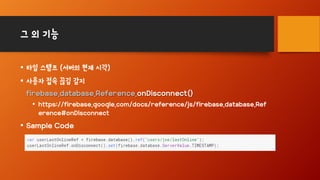 그 외 기능
• 타임 스탬프 (서버의 현재 시각)
• 사용자 접속 끊김 감지
firebase.database.Reference.onDisconnect()
• https://firebase.google.com/docs/reference/js/firebase.database.Ref
erence#onDisconnect
• Sample Code
 