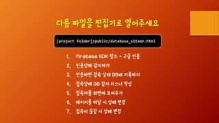 [project folder]/public/database_siteon.html
다음 파일을 편집기로 열어주세요
1. firebase SDK 링크 + 구글 인증
2. 인증상태 감지하기
3. 인증하면 접속 상태 DB에 기록하기
4. 접속상태 DB 감지 리스너 작성
5. 접속자를 화면에 보여주기
6. 페이지를 떠날 시 상태 변경
7. 접속이 끊길 시 상태 변경
 