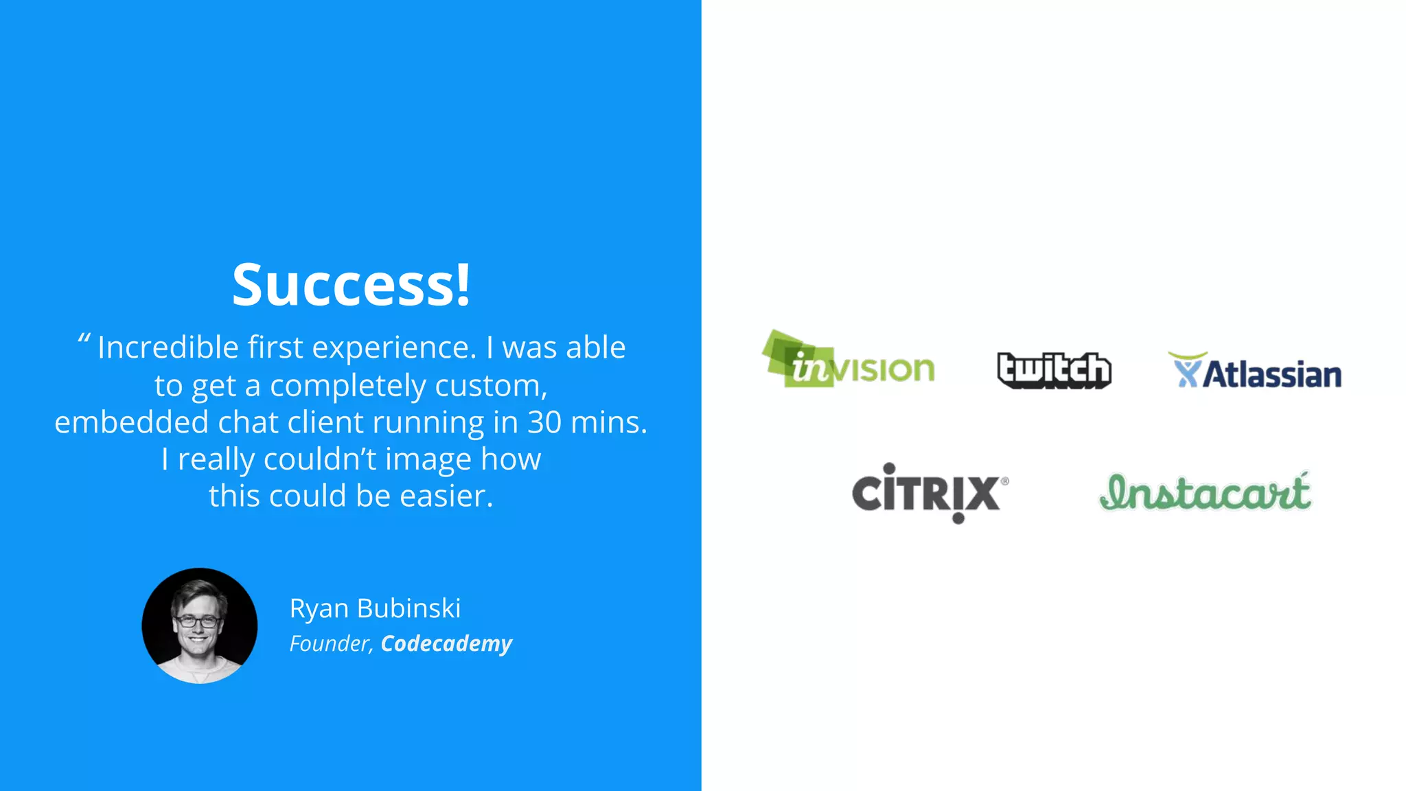 Success!
“ Incredible first experience. I was able
to get a completely custom,
embedded chat client running in 30 mins.
I really couldn’t image how
this could be easier.
Ryan Bubinski
Founder, Codecademy
 