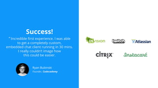 Success!
“ Incredible first experience. I was able
to get a completely custom,
embedded chat client running in 30 mins.
I really couldn’t image how
this could be easier.
Ryan Bubinski
Founder, Codecademy
 