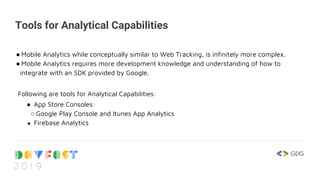 Tools for Analytical Capabilities
● Mobile Analytics while conceptually similar to Web Tracking, is infinitely more complex.
● Mobile Analytics requires more development knowledge and understanding of how to
integrate with an SDK provided by Google.
Following are tools for Analytical Capabilities:
● App Store Consoles:
○ Google Play Console and Itunes App Analytics
● Firebase Analytics
 