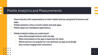 ▪ Users interact with organisations on their mobile devices using both browsers and
apps.
▪ Mobile Analytics refers to both mobile and web apps.
▪ Mobile Apps are standalone applications.
▪ Mobile Analytics helps you understand:
▫ How often people interact with my App
▫ What information in the app is important for them
▫ Which devices are popular so I can optimise my app accordingly
▫ How to best engage with consumers
Mobile Analytics and Measurements
5
 