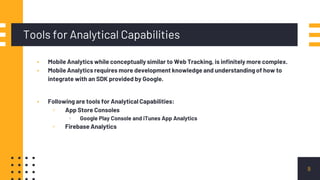 Tools for Analytical Capabilities
8
▪ Mobile Analytics while conceptually similar to Web Tracking, is infinitely more complex.
▪ Mobile Analytics requires more development knowledge and understanding of how to
integrate with an SDK provided by Google.
▪ Following are tools for Analytical Capabilities:
▫ App Store Consoles
▫ Google Play Console and iTunes App Analytics
▫ Firebase Analytics
 