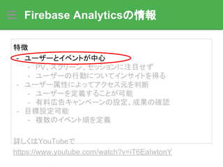 Firebase Analyticsの情報
特徴
- ユーザーとイベントが中心
- PV、スクリーン、セッションに注目せず
- ユーザーの行動についてインサイトを得る
- ユーザー属性によってアクセス元を判断
- ユーザーを定義することが可能
- 有料広告キャンペーンの設定、成果の確認
- 目標設定可能
- 複数のイベント順を定義
詳しくはYouTubeで
https://www.youtube.com/watch?v=iT6EaIwtonY
 