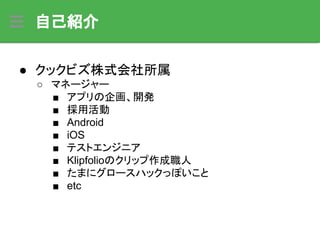 自己紹介
● クックビズ株式会社所属
○ マネージャー
■ アプリの企画、開発
■ 採用活動
■ Android
■ iOS
■ テストエンジニア
■ Klipfolioのクリップ作成職人
■ たまにグロースハックっぽいこと
■ etc
 